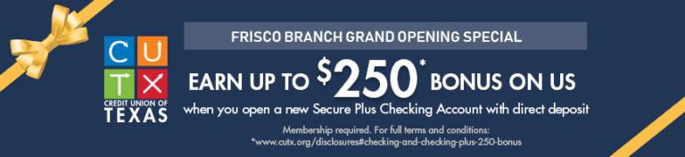 Frisco Branch Grand Opening Special | Earn Up To $250* Bonus On Us | when you open a new Secure Plus Checking Account with direct deposit | Membership Required. For full terms and conditions: | *www.cutx.org/disclosures#checking-and-checking-plus-250-bonus